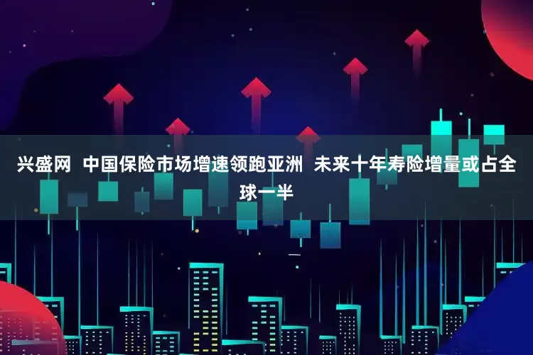 兴盛网  中国保险市场增速领跑亚洲  未来十年寿险增量或占全球一半