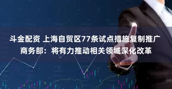 斗金配资 上海自贸区77条试点措施复制推广 商务部：将有力推动相关领域深化改革