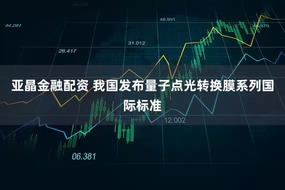 亚晶金融配资 我国发布量子点光转换膜系列国际标准