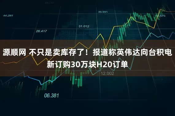 源顺网 不只是卖库存了！报道称英伟达向台积电新订购30万块H20订单