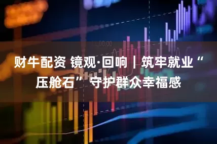 财牛配资 镜观·回响｜筑牢就业“压舱石” 守护群众幸福感