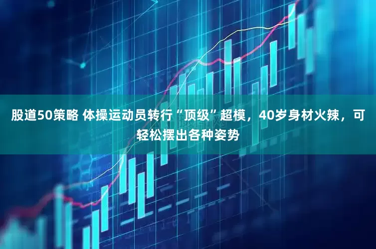 股道50策略 体操运动员转行“顶级”超模，40岁身材火辣，可轻松摆出各种姿势