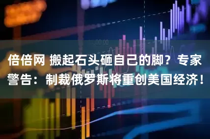 倍倍网 搬起石头砸自己的脚？专家警告：制裁俄罗斯将重创美国经济！