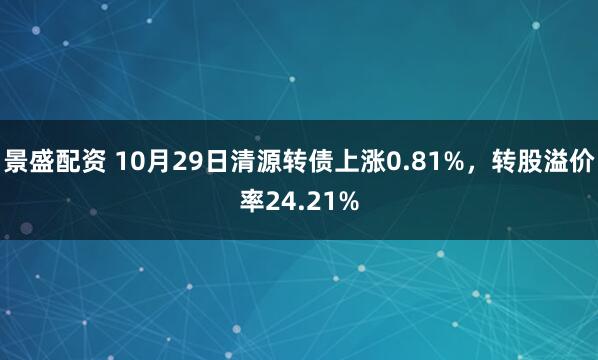景盛配资 10月29日清源转债上涨0.81%，转股溢价率24.21%