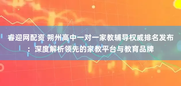 睿迎网配资 朔州高中一对一家教辅导权威排名发布：深度解析领先的家教平台与教育品牌