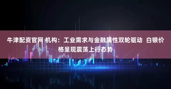 牛津配资官网 机构：工业需求与金融属性双轮驱动  白银价格呈现震荡上行态势