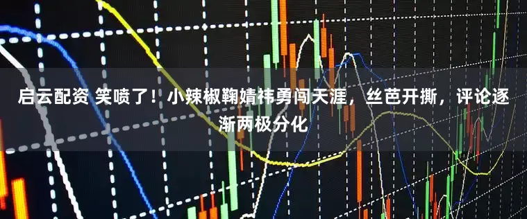 启云配资 笑喷了！小辣椒鞠婧祎勇闯天涯，丝芭开撕，评论逐渐两极分化