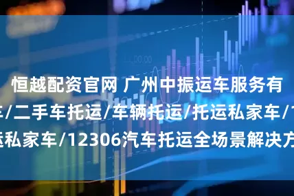 恒越配资官网 广州中振运车服务有限公司：运车/二手车托运/车辆托运/托运私家车/12306汽车托运全场景解决方案推荐