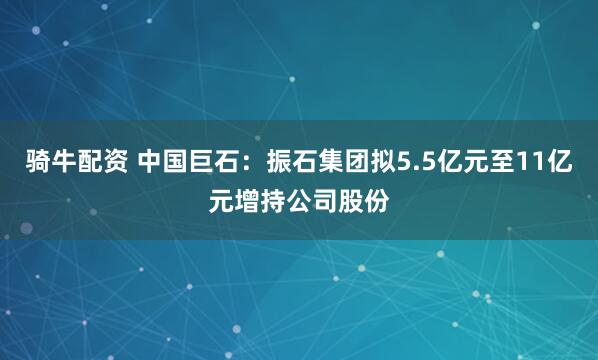 骑牛配资 中国巨石：振石集团拟5.5亿元至11亿元增持公司股份